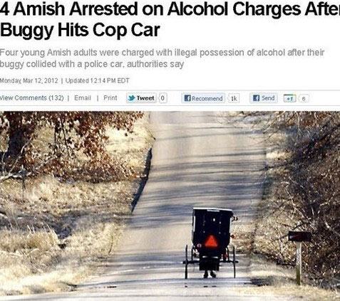 Amish - 4 Amish Arrested on Alcohol Charges After Buggy Hits Cop Car Four young Amish adults were charged with illegal possession of alcohol after their buggy collided with a police car, authorities say Ronday United Edt iew 132 | Email | Print Tweet 0 Re