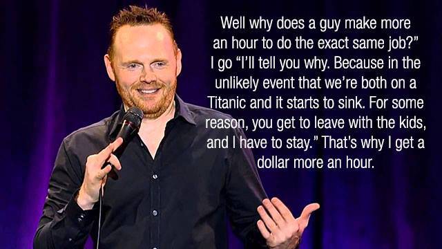 bill burr quotes - Well why does a guy make more an hour to do the exact same job?" Igo I'll tell you why. Because in the unly event that we're both on a Titanic and it starts to sink. For some reason, you get to leave with the kids, and I have to stay." 