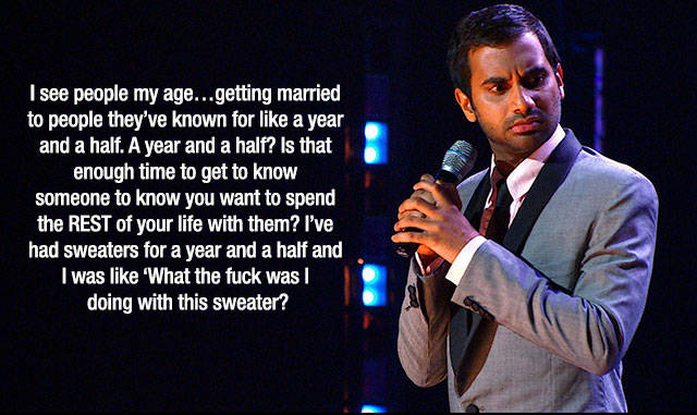 aziz ansari stand up - I see people my age...getting married to people they've known for a year and a half. A year and a half? Is that enough time to get to know someone to know you want to spend the Rest of your life with them? I've had sweaters for a ye