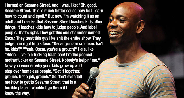 dave chappelle quotes - I turned on Sesame Street. And I was, "Oh, good, Sesame Street. This is much better cause now he'll learn how to count and spell." But now I'm watching it as an adult and I realize that Sesame Street teaches kids other things. It t
