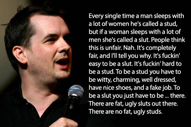 stud vs slut - Every single time a man sleeps with a lot of women he's called a stud, but if a woman sleeps with a lot of men she's called a slut. People think this is unfair. Nah. It's completely fair, and I'll tell you why. It's fuckin' easy to be a slu