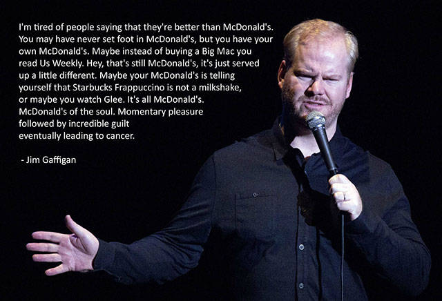 stand up comedy jokes - I'm tired of people saying that they're better than McDonald's You may have never set foot in McDonald's, but you have your own McDonald's. Maybe instead of buying a Big Mac you read Us Weekly. Hey, that's still McDonald's, it's ju