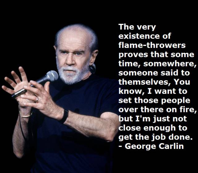 funny george carlin - The very existence of flamethrowers proves that some time, somewhere, someone said to themselves, You know, I want to set those people over there on fire, but I'm just not close enough to get the job done. George Carlin