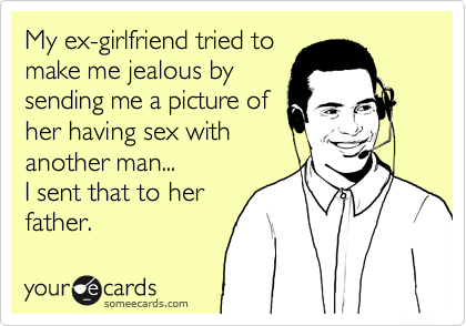 ex girlfriend jealous of me - My exgirlfriend tried to make me jealous by sending me a picture of her having sex with another man... I sent that to her father. yource cards someecards.com