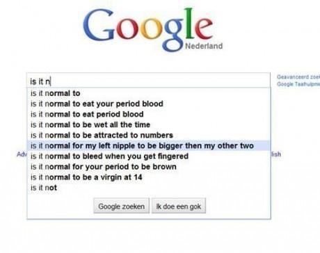 funny google search results - Google Nederland Geavanceerd Google Team is it n is it normal to is it normal to eat your period blood is it normal to eat period blood is it normal to be wet all the time is it normal to be attracted to numbers is it normal 
