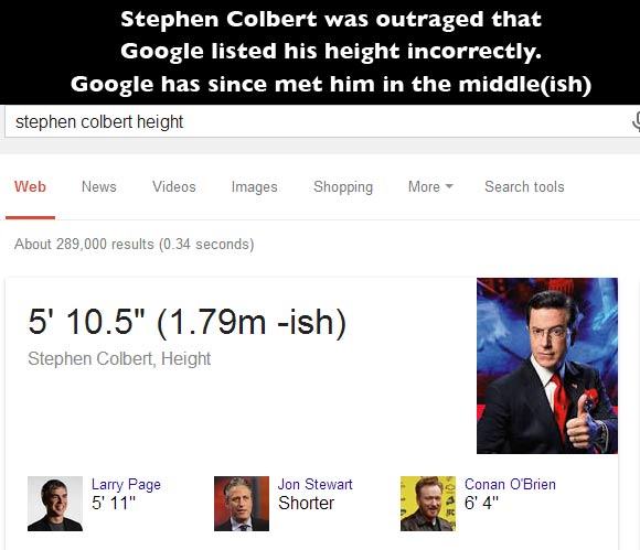 stephen colbert - Stephen Colbert was outraged that Google listed his height incorrectly. Google has since met him in the middleish stephen colbert height Web News Videos Images Shopping More Search tools About 289,000 results 0.34 seconds 5' 10.5" 1.79m 