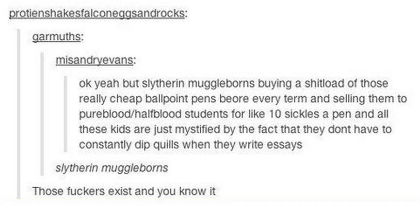 tumblr - Prince - protienshakesfalconeggsandrocks garmuths misandryevans ok yeah but Slytherin muggleborns buying a shitioad of those really cheap ballpoint pens beore every term and selling them to purebloodhalfblood students for 10 sickles a pen and all