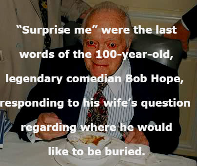 bob hope - "Surprise me" were the last words of the 100yearold, legendary comedian Bob Hope, responding to his wife's question Z regarding where he would to be buried.