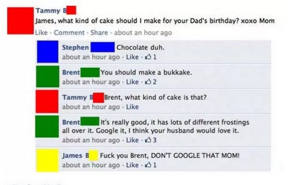 funny mom facebook posts - Tammy B James, what kind of cake should I make for your Dad's birthday? xoxo Mom Comment about an hour ago Stephen Chocolate duh. about an hour ago 51 Brent You should make a bukkake. about an hour ago A2 Tammy e Brent, what kin