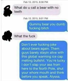 fucking jokes - , What do u call a bear with no teeth , Gummy bear you dumb fucking bitch What the fuck Don't ever fucking joke about bears again. Them guys barely stayin alive with this global warming ice cap melting bullshit. You're lucky I don't slap y