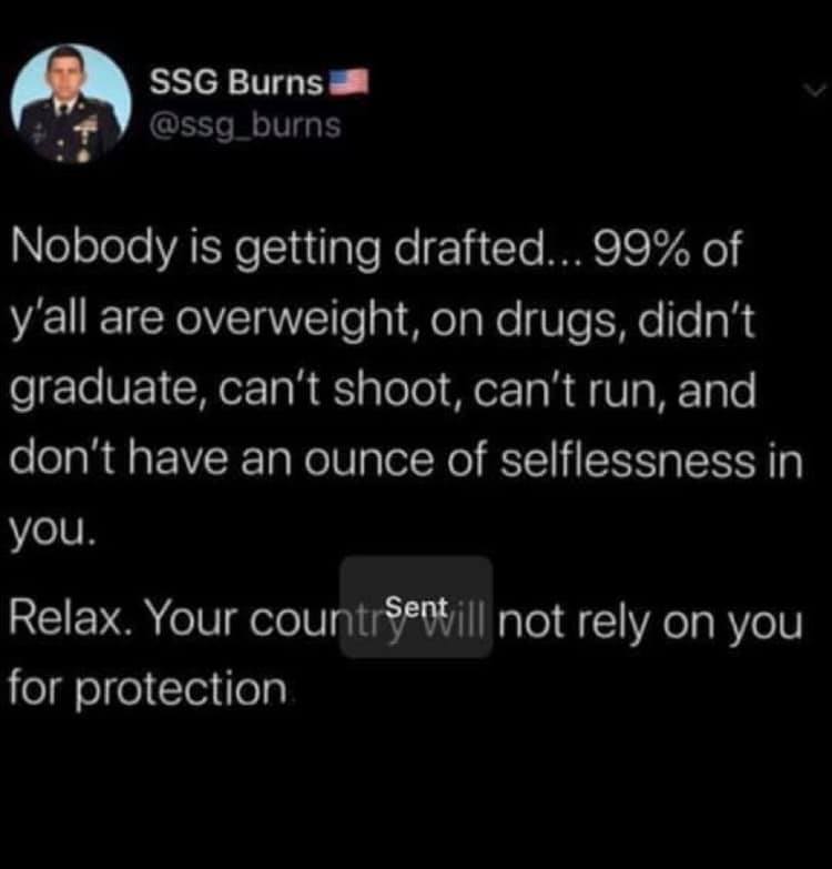 tape is like the force - Ssg Burns Nobody is getting drafted... 99% of y'all are overweight, on drugs, didn't graduate, can't shoot, can't run, and don't have an ounce of selflessness in you. Relax. Your countr Sentill not rely on you for protection