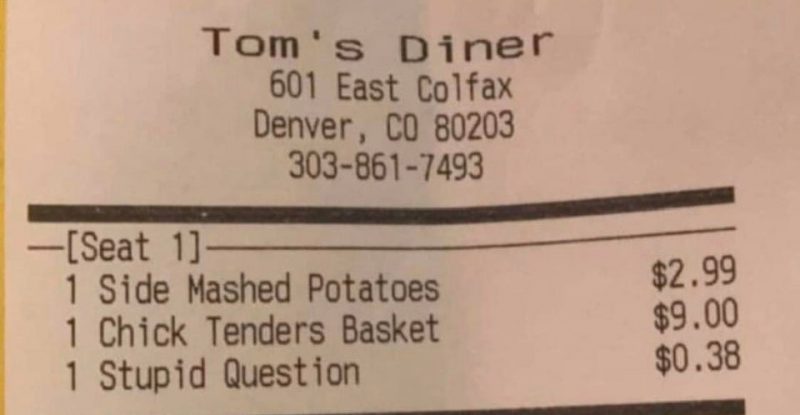 ticket - Tom's Diner 601 East Colfax Denver, Co 80203 3038617493 $2.99 Seat 1 1 Side Mashed Potatoes 1 Chick Tenders Basket 1 Stupid Question $9.00 $0.38