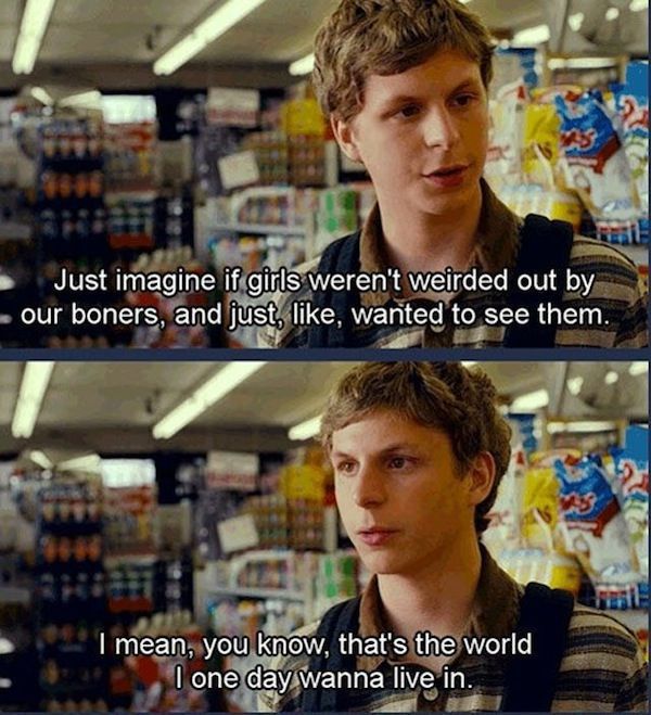 michael cera superbad quotes - Just imagine if girls weren't weirded out by our boners, and just , wanted to see them. I mean, you know, that's the world, I one day wanna live in.