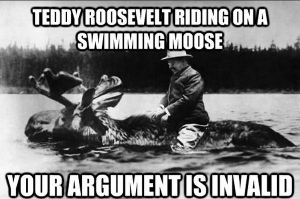 Teddy Roosevelt: One year he decided to build a log cabin in North Dakota. He was entering a saloon in the nearby town of Min­gasville when a drunken patron fired several shots at him. The cowboy then pointed his firearm at Roosevelt’s face, mocked him with the term “four eyes,” and ordered him to buy a round for everyone in the estab­lish­ment. Roosevelt laughed in his face and beat the living sh!t out of him.

Small mentionables among Teddy's endless list of badassness: Youngest person to ever become a state representative at 23, he presented a speech after he had been shot in the chest, created the ‘Rough Riders,’ and took the San Juan hill…The list goes on and on.