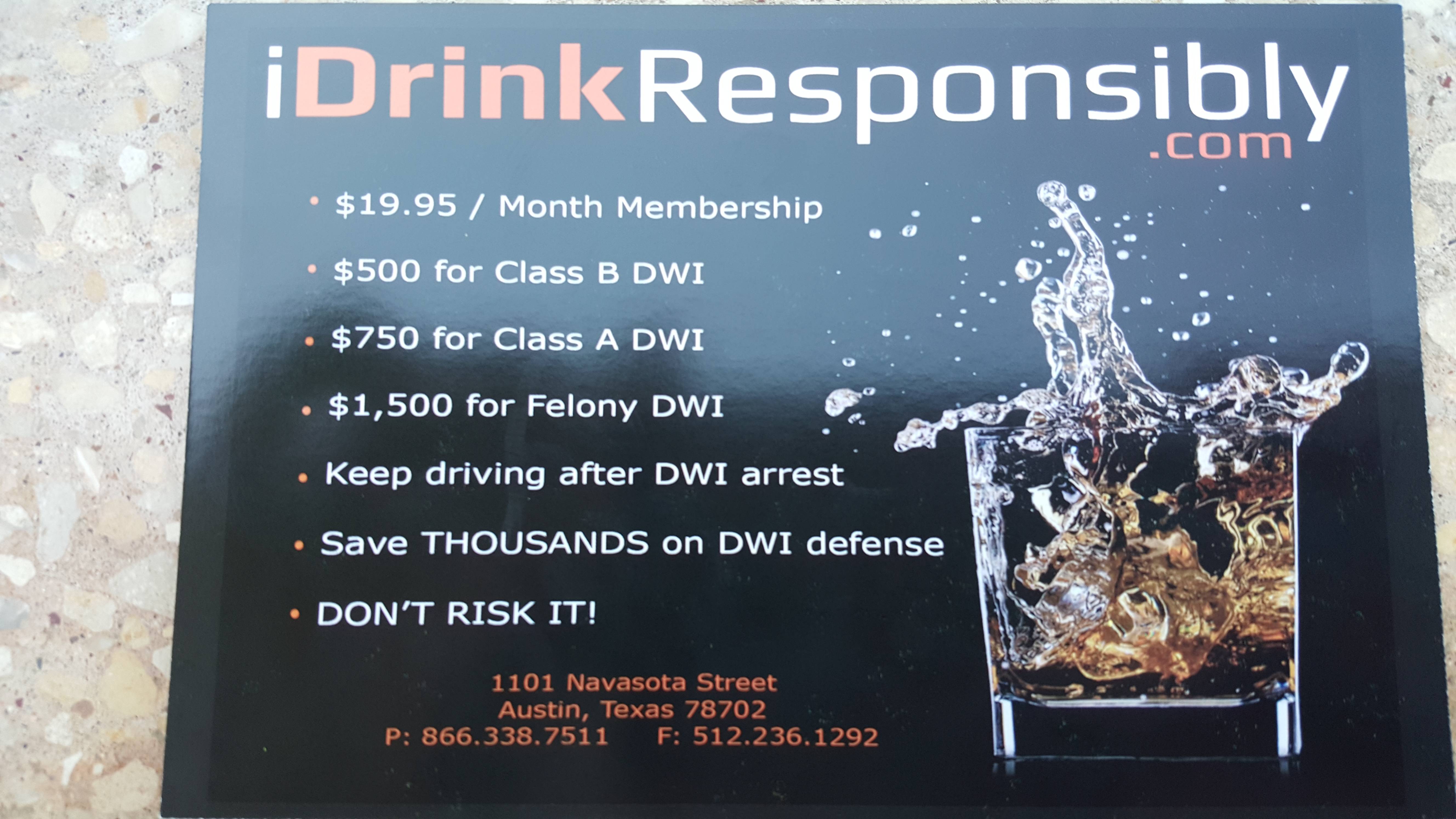 water - iDrinkResponsibly Co $19.95 Month Membership $500 for Class B Dwi $750 for Class A Dwi $1,500 for Felony Dwi Keep driving after Dwi arrest Save Thousands on Dwi defense Don'T Risk It! 1101 Navasota Street Austin, Texas 78702 P 866.338.7511 F 512.2