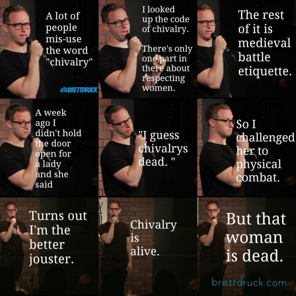 chivalry is dead joke - I looked up the code of chivalry. A lot of people misuse the word "chivalry" The rest of it is medieval battle etiquette. There's only one part in there about respecting women. Brettdruck A week ago I didn't hold the door open for 