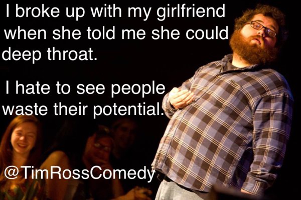 jokes about choices in life - I broke up with my girlfriend when she told me she could deep throat. Thate to see people waste their potential. RossComedy