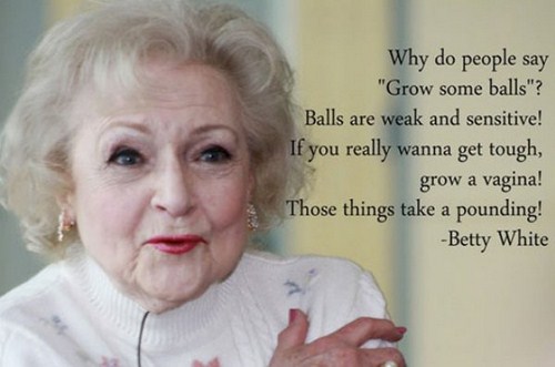 betty white grow some balls - Why do people say "Grow some balls"? Balls are weak and sensitive! If you really wanna get tough, grow a vagina! Those things take a pounding! Betty White