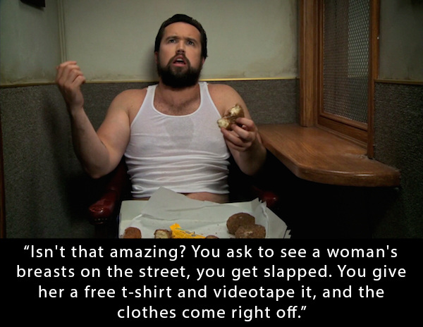 mac fat it's always sunny - Isn't that amazing? You ask to see a woman's breasts on the street, you get slapped. You give her a free tshirt and videotape it, and the clothes come right off."
