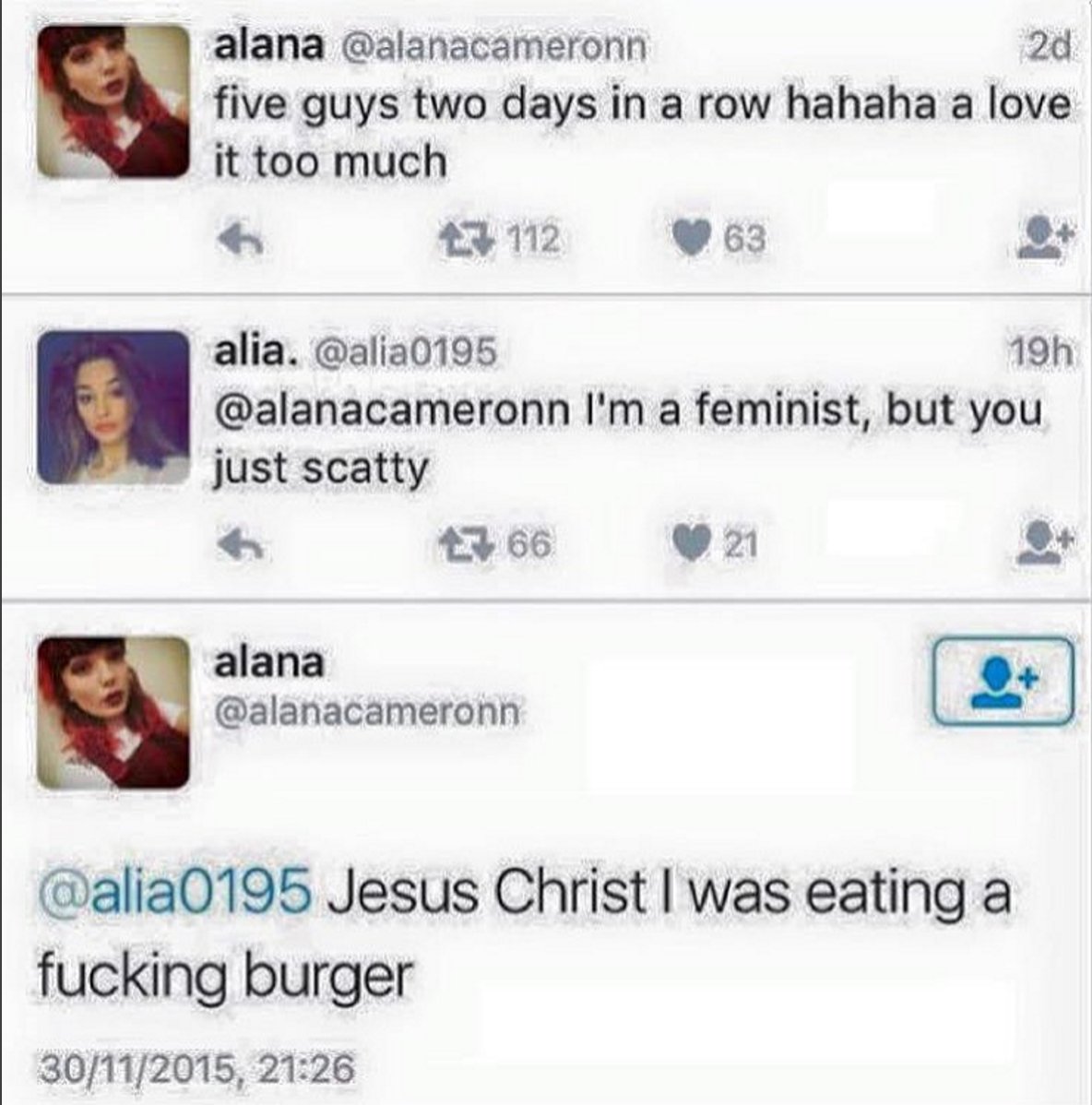 five guys in two days tweet - alana 20 five guys two days in a row hahaha a love it too much 27 112 63 alia. 19h I'm a feminist, but you just scatty 66 21 alana Jesus Christ I was eating a fucking burger 30112015,