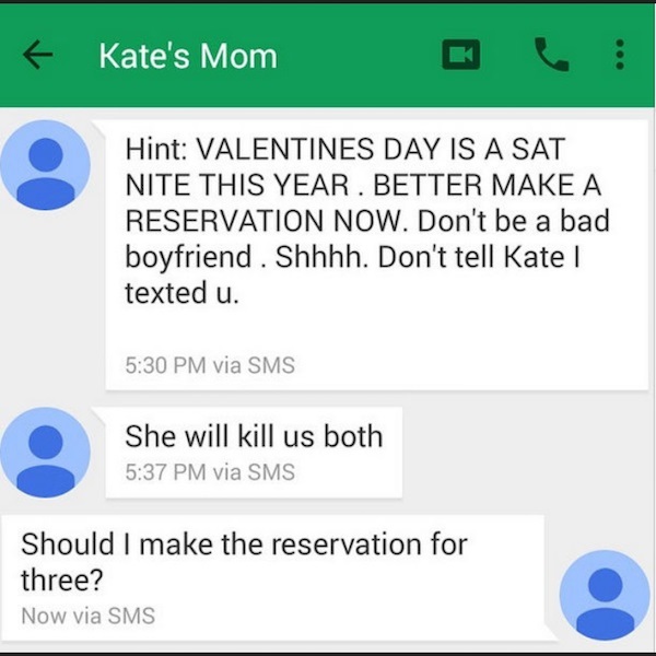 number - 6 Kate's Mom Hint Valentines Day Is A Sat Nite This Year. Better Make A Reservation Now. Don't be a bad boyfriend. Shhhh. Don't tell Kate texted u. via Sms She will kill us both via Sms Should I make the reservation for three? Now via Sms