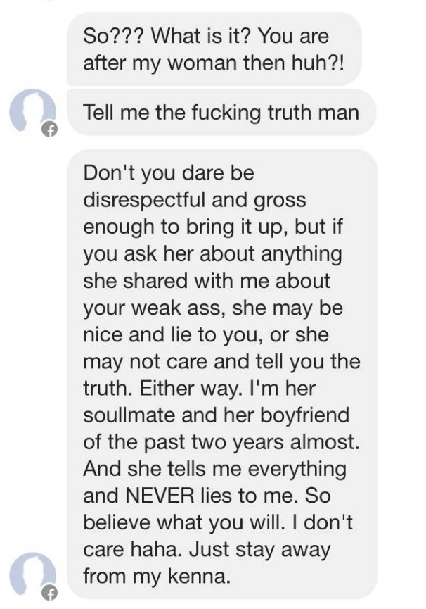 messages from a jealous boyfriend - So??? What is it? You are after my woman then huh?! Tell me the fucking truth man Don't you dare be disrespectful and gross enough to bring it up, but if you ask her about anything she d with me about your weak ass, she