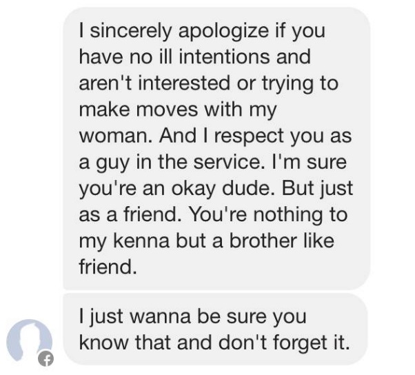 I sincerely apologize if you have no ill intentions and aren't interested or trying to make moves with my woman. And I respect you as a guy in the service. I'm sure you're an okay dude. But just as a friend. You're nothing to my kenna but a brother friend