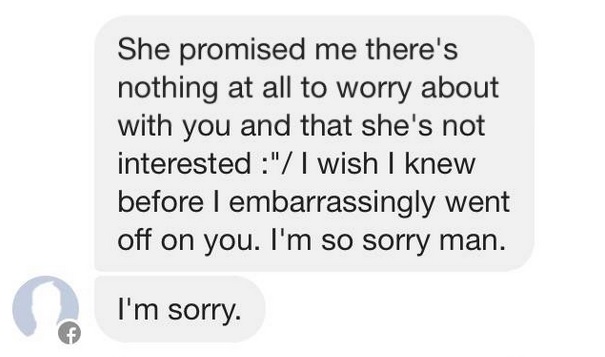 material - She promised me there's nothing at all to worry about with you and that she's not interested " I wish I knew before I embarrassingly went off on you. I'm so sorry man. I'm sorry.