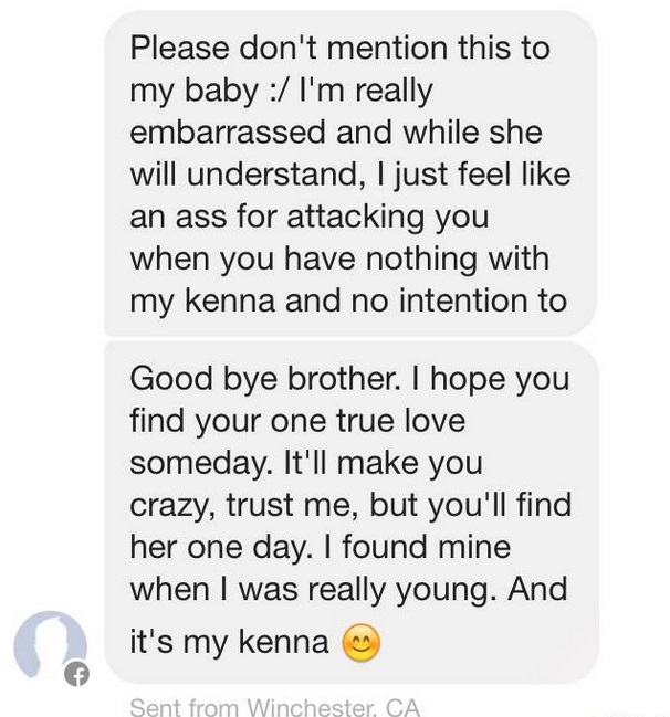 Please don't mention this to my baby I'm really embarrassed and while she will understand, I just feel an ass for attacking you when you have nothing with my kenna and no intention to Good bye brother. I hope you find your one true love someday. It'll mak