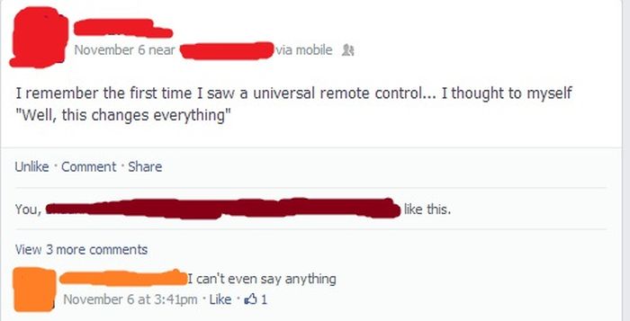 facebook - November 6 near via mobile I remember the first time I saw a universal remote control... I thought to myself "Well, this changes everything" Un Comment You, this. View 3 more I can't even say anything November 6 at pm $1