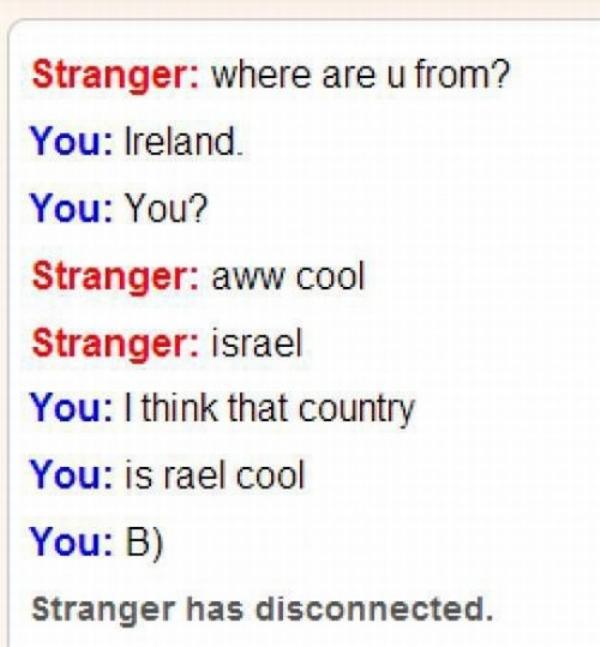 pun document - Stranger where are u from? You Ireland. You You? Stranger aww cool Stranger israel You I think that country You is rael cool You B Stranger has disconnected.