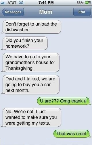funny texts from mom - ul.. At&T 3G 56% Messages Mom Edit Don't forget to unload the dishwasher Did you finish your homework? We have to go to your grandmother's house for Thanksgiving. Dad and I talked, we are going to buy you a car next month. U are??? 