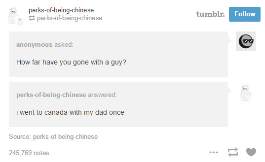 tumblr - tumblr's funniest posts - perksofbeingchinese perksofbeingchinese tumblr. anonymous asked How far have you gone with a guy? perksofbeingchinese answered i went to canada with my dad once Source perksofbeingchinese 245,769 notes