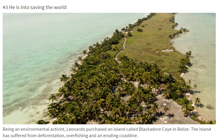 leonardo dicaprio belize - He is into saving the world Being an environmental activist, Leonardo purchased an island called Blackadore Caye in Belize. The island has suffered from deforestation, overfishing and an eroding coastline.