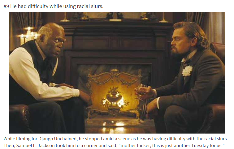 leonardo dicaprio and samuel l jackson - He had difficulty while using racial slurs. While filming for Django Unchained, he stopped amid a scene as he was having difficulty with the racial slurs. Then, Samuel L. Jackson took him to a corner and said, "mot