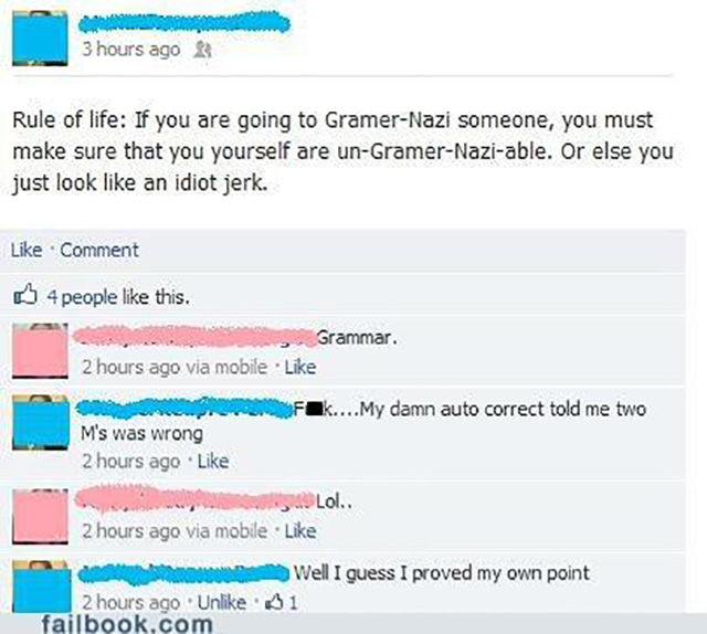 grammar fails facebook - 3 hours ago Rule of life If you are going to GramerNazi someone, you must make sure that you yourself are unGramerNaziable. Or else you just look an idiot jerk. Comment B 4 people this. Grammar. 2 hours ago via mobile Fak....My da