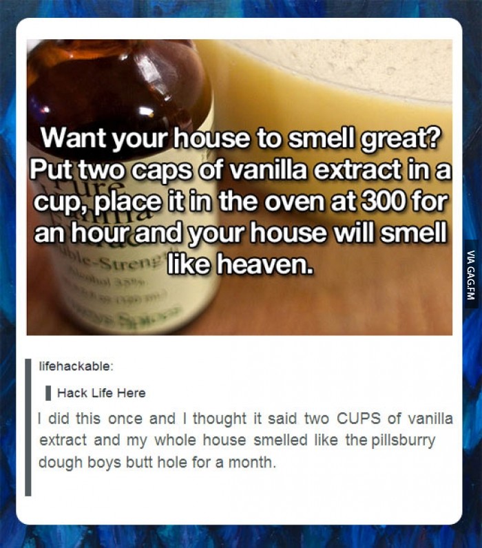 tumblr - best tumblr posts ever - Want your house to smell great? Put two caps of vanilla extract in a cup, place it in the oven at 300 for an hour and your house will smell eStrens heaven. Via Gag.Fm lifehackable Hack Life Here I did this once and I thou