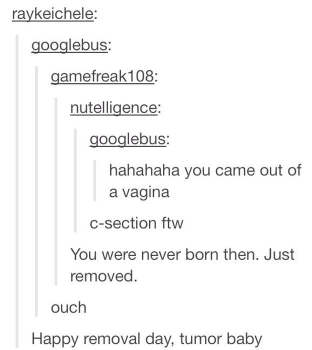 tumblr - tumor baby - raykeichele googlebus gamefreak108 nutelligence googlebus hahahaha you came out of a vagina Csection ftw You were never born then. Just removed. ouch Happy removal day, tumor baby