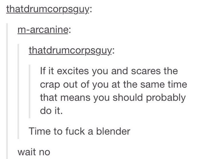 tumblr - time to fuck a blender - thatdrumcorpsguy marcanine thatdrumcorpsguy If it excites you and scares the crap out of you at the same time that means you should probably do it. Time to fuck a blender wait no