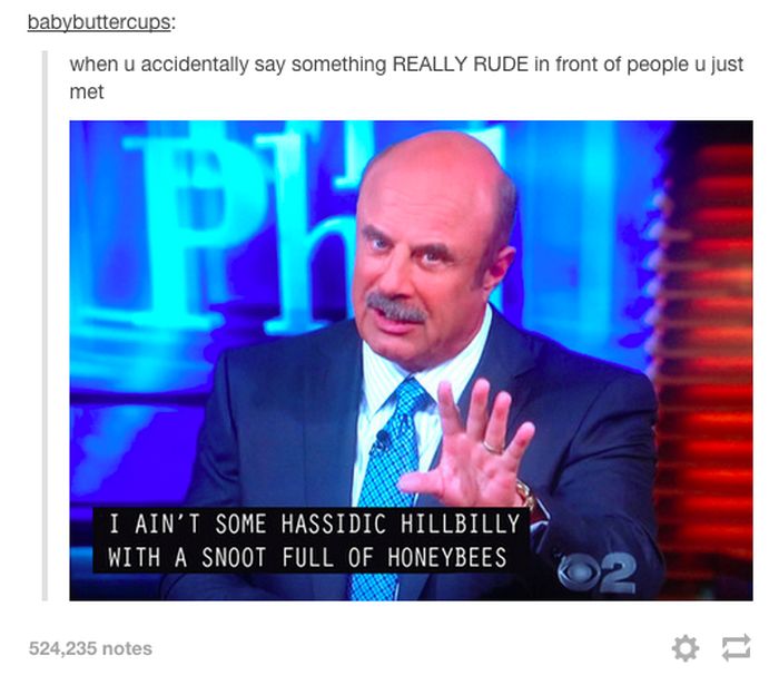 tumblr - hassidic hillbilly with a snoot full of honeybees - babybuttercups when u accidentally say something Really Rude in front of people u just met I Ain'T Some Hassidic Hillbilly With A Snoot Full Of Honeybees 524,235 notes