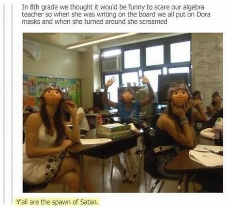 dora mask prank - In 8th grade we thought it would be funny to scare our algebra teacher so when she was writing on the board we all put on Dora masks and when she turned around she screamed Y'all are the spawn of Satan.