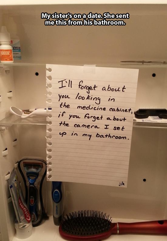 funny bathroom notes - My sister's on a date. She sent me this from his bathroom. Eye Aditok 22992222 I'll forget about you looking in the medicine cabinet, if you forget about the camera I set up in my bathroom.