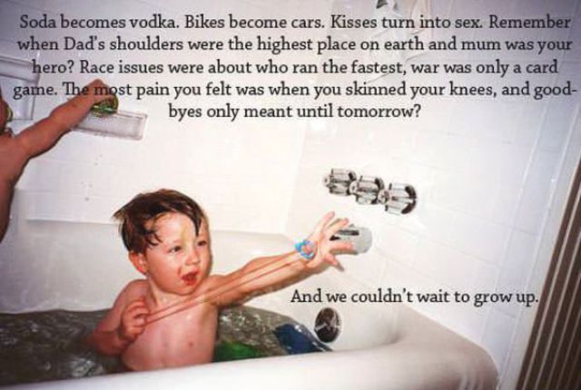 stay a kid forever - Soda becomes vodka. Bikes become cars. Kisses turn into sex. Remember when Dad's shoulders were the highest place on earth and mum was your hero? Race issues were about who ran the fastest, war was only a card game. The most pain you 