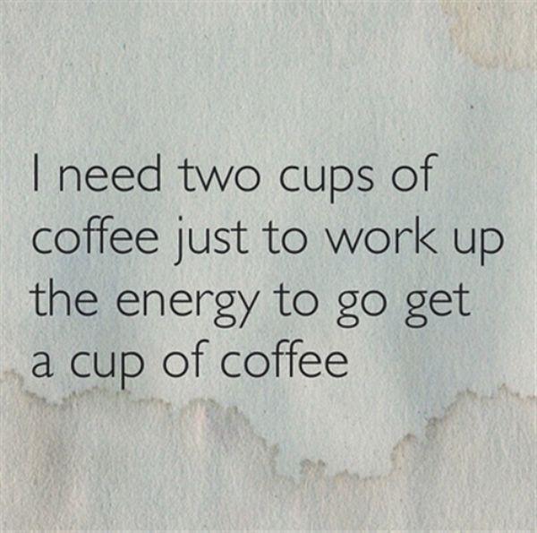 new energy - I need two cups of coffee just to work up the energy to go get a cup of coffee