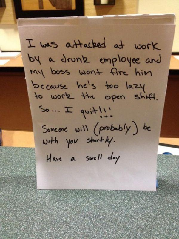 funny ways to quit your job - I was attacked at work by a drunk employee and my boss wont fire him because he's too lazy to work the open shift. So... I quit!!! Someone will probably be with you shortly. Have a swell day