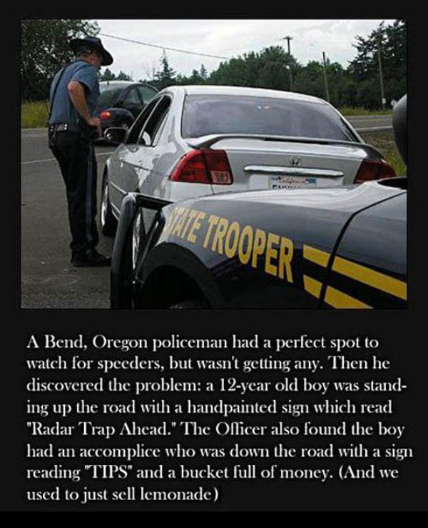 oregon state trooper balls - A Bend, Oregon policeman had a perfect spot to watch for speeders, but wasn't getting any. Then he discovered the problem a 12year old boy was stand ing up the road with a handpainted sign which read "Radar Trap Ahead." The Of