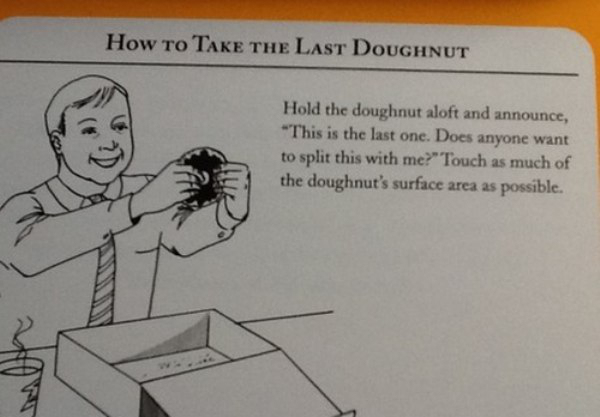 take the last donut - How To Take The Last Doughnut Hold the doughnut aloft and announce, "This is the last one. Does anyone want to split this with me?" Touch as much of the doughnut's surface area as possible.