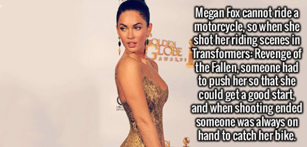 fact shoulder - Megan Fox cannot ride a motorcycle, so when she shot her riding scenes in Transformers Revenge of the Fallen, someone had to push her so that she could get a good start and when shooting ended someone was always on hand to catch her bike.