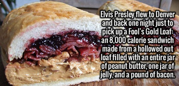 fact breakfast sandwich - Elvis Presley flew to Denver and back one night just to pick up a Fool's Gold Loaf an 8,000 calorie sandwich made from a hollowed out loaf filled with an entire jar of peanut butter, one jar of jelly, and a pound of bacon.