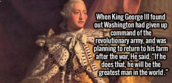 fact Revolutionary Army - When King George Iii found out Washington had given up command of the revolutionary army, and was planning to return to his farm after the war, He said, "If he does that, he will be the greatest man in the world."